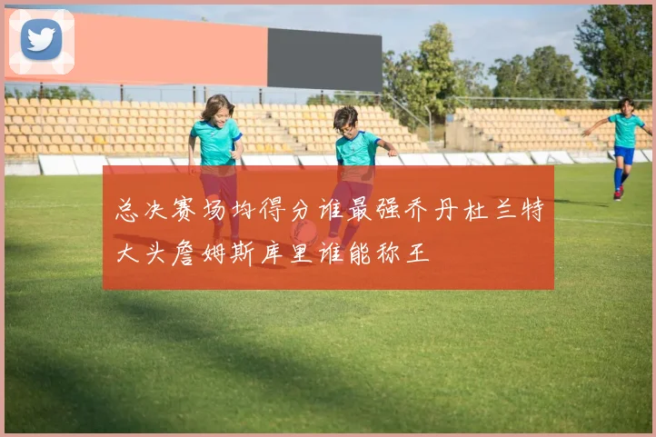 总决赛场均得分谁最强乔丹杜兰特大头詹姆斯库里谁能称王